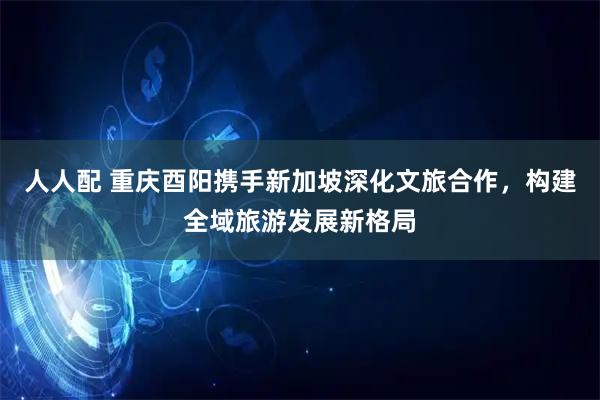 人人配 重庆酉阳携手新加坡深化文旅合作，构建全域旅游发展新格局