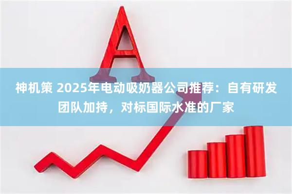 神机策 2025年电动吸奶器公司推荐:自有研发团队加持,对标国际水准的厂家
