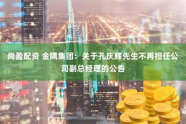 尚盈配资 金隅集团：关于孔庆辉先生不再担任公司副总经理的公告