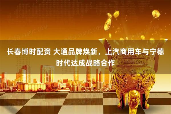 长春博时配资 大通品牌焕新，上汽商用车与宁德时代达成战略合作