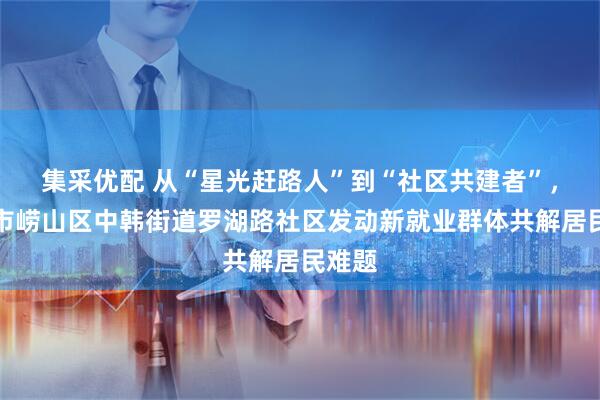 集采优配 从“星光赶路人”到“社区共建者”，青岛市崂山区中韩街道罗湖路社区发动新就业群体共解居民难题