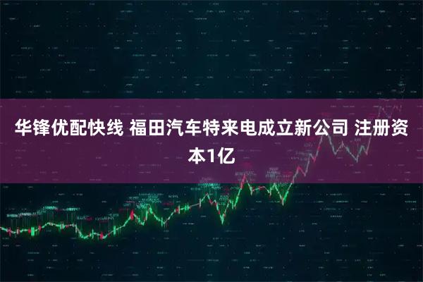 华锋优配快线 福田汽车特来电成立新公司 注册资本1亿
