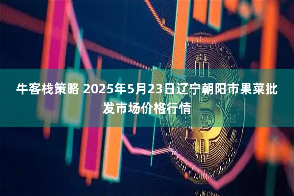牛客栈策略 2025年5月23日辽宁朝阳市果菜批发市场价格行情