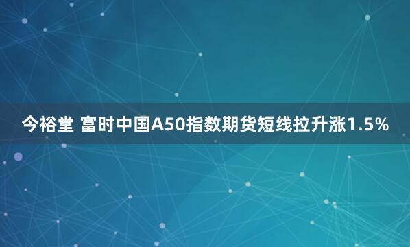 今裕堂 富时中国A50指数期货短线拉升涨1.5%