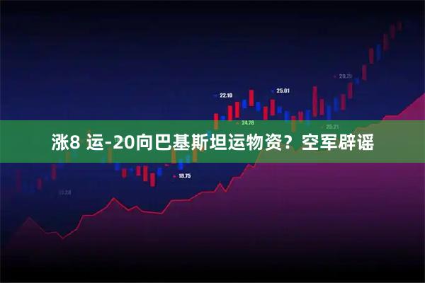 涨8 运-20向巴基斯坦运物资？空军辟谣