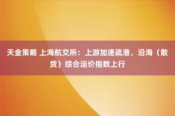 天金策略 上海航交所：上游加速疏港，沿海（散货）综合运价指数上行