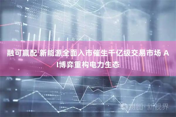 融可赢配 新能源全面入市催生千亿级交易市场 AI博弈重构电力生态