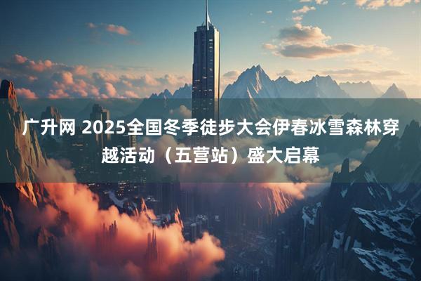 广升网 2025全国冬季徒步大会伊春冰雪森林穿越活动(五营站)盛大启幕