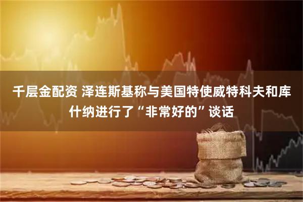 千层金配资 泽连斯基称与美国特使威特科夫和库什纳进行了“非常好的”谈话