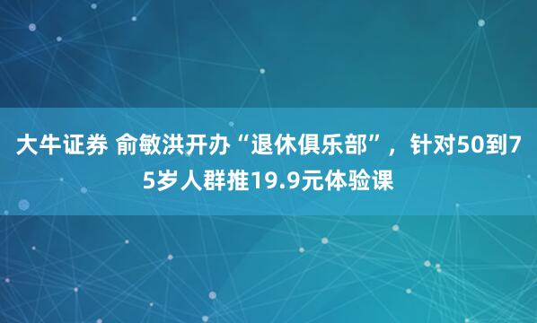 大牛证券 俞敏洪开办“退休俱乐部”，针对50到75岁人群推19.9元体验课