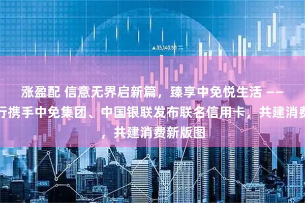 涨盈配 信意无界启新篇,臻享中免悦生活 ——中信银行携手中免集团、中国银联发布联名信用卡,共建消费新版图