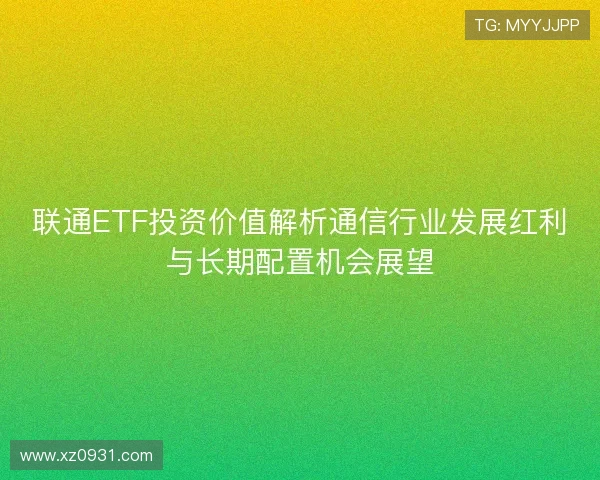 联通ETF投资价值解析通信行业发展红利与长期配置机会展望