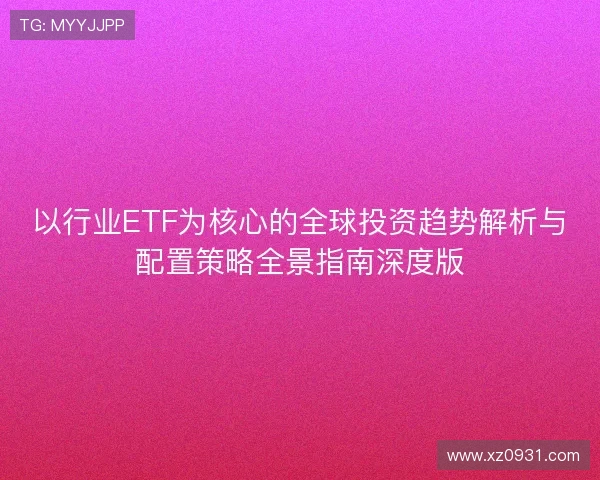 以行业ETF为核心的全球投资趋势解析与配置策略全景指南深度版 以行业ETF为核心的全球投资趋势解析与配置策略全景指南深度版